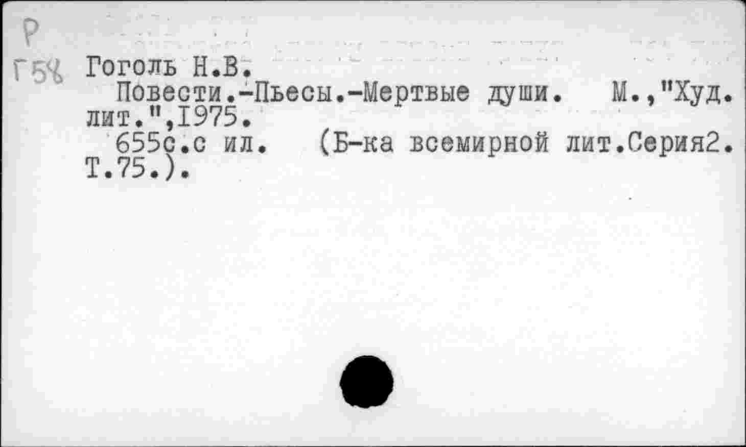 ﻿г54 Гоголь Н.В.
Повести.-Пьесы.-Мертвые души.	М.,”Худ.
лит.”,1975.
655с.с ил.	(Б-ка всемирной лит.Серия2.
Т.75.).